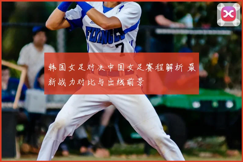 韩国女足对决中国女足赛程解析 最新战力对比与出线前景