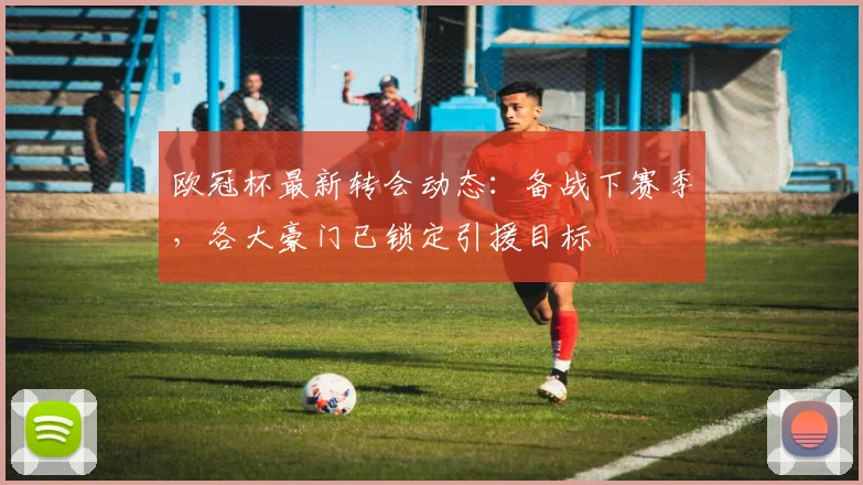 欧冠杯最新转会动态：备战下赛季，各大豪门已锁定引援目标