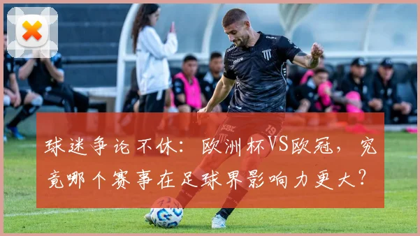 球迷争论不休：欧洲杯VS欧冠，究竟哪个赛事在足球界影响力更大？