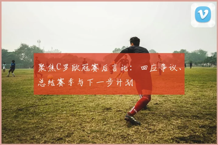 聚焦C罗欧冠赛后言论：回应争议、总结赛季与下一步计划